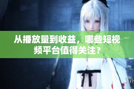 从播放量到收益,哪些短视频平台值得关注? 从播放量到收益,哪些短视频平台值得关注?
